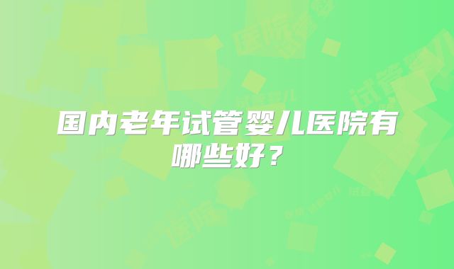 国内老年试管婴儿医院有哪些好？