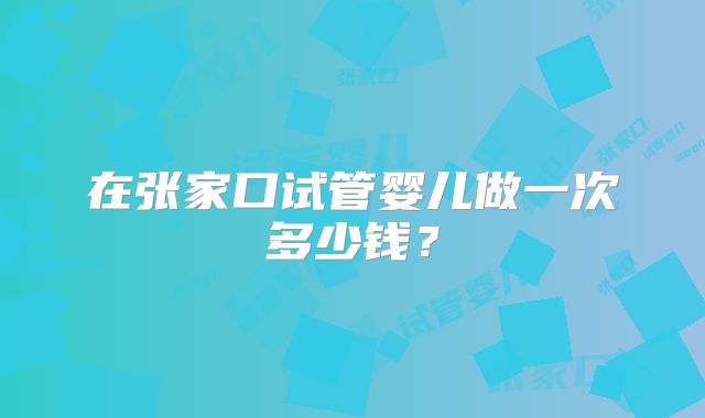 在张家口试管婴儿做一次多少钱？