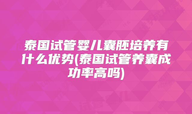 泰国试管婴儿囊胚培养有什么优势(泰国试管养囊成功率高吗)