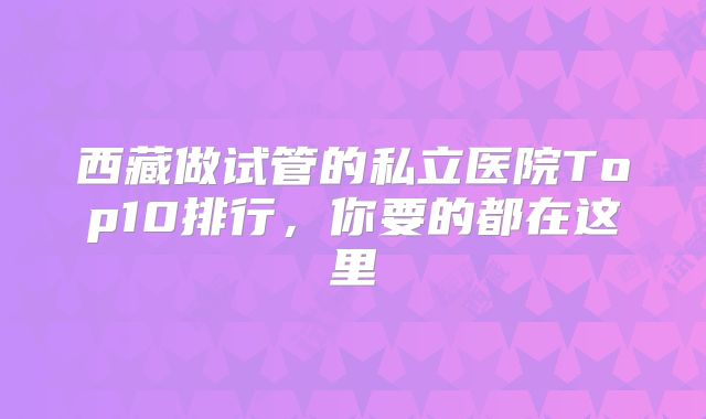 西藏做试管的私立医院Top10排行，你要的都在这里
