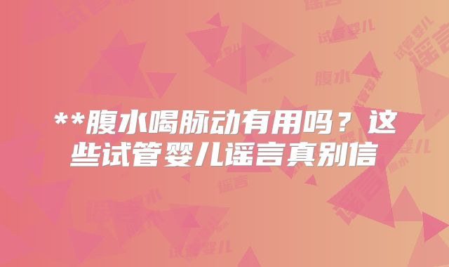 **腹水喝脉动有用吗?这些试管婴儿谣言真别信
