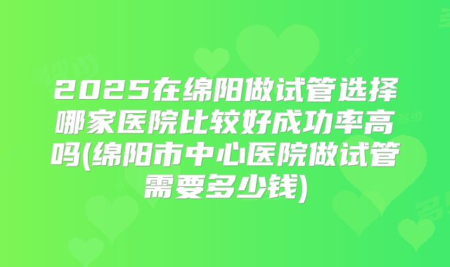 2025在绵阳做试管选择哪家医院比较好成功率高吗(绵阳市中心医院做试管需要多少钱)