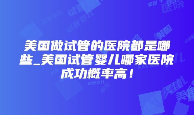 美国做试管的医院都是哪些_美国试管婴儿哪家医院成功概率高！