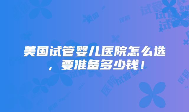 美国试管婴儿医院怎么选,要准备多少钱!