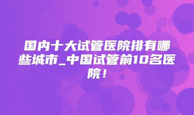 国内十大试管医院排有哪些城市_中国试管前10名医院！