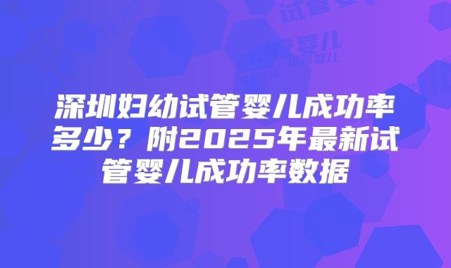 深圳妇幼试管婴儿成功率多少？附2025年最新试管婴儿成功率数据