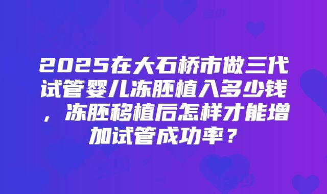 2025在大石桥市做三代试管婴儿冻胚植入多少钱,冻胚移植后怎样才能增加试管成功率?