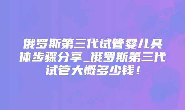 俄罗斯第三代试管婴儿具体步骤分享_俄罗斯第三代试管大概多少钱！