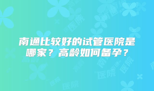 南通比较好的试管医院是哪家？高龄如何备孕？