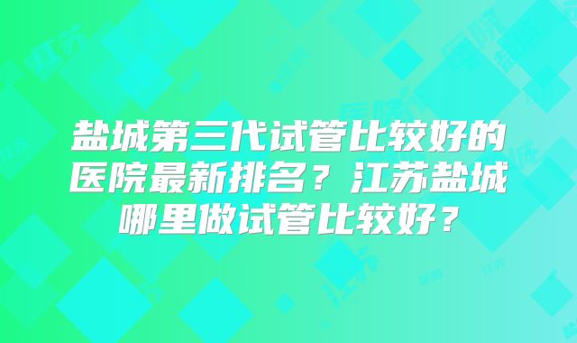 盐城第三代试管比较好的医院最新排名?江苏盐城哪里做试管比较好?