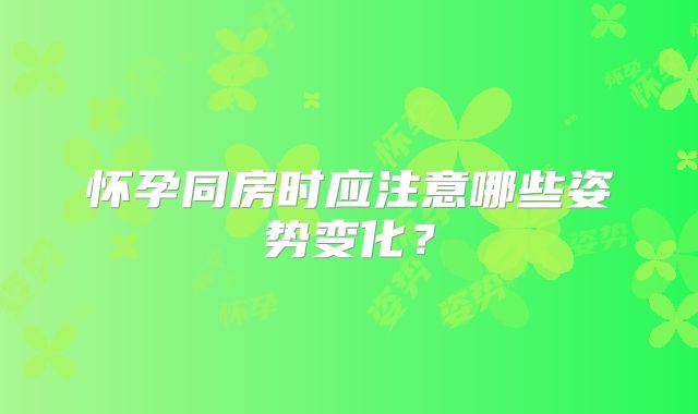 怀孕同房时应注意哪些姿势变化?