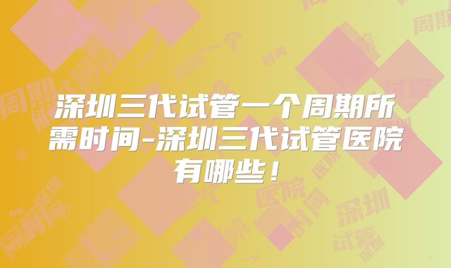 深圳三代试管一个周期所需时间-深圳三代试管医院有哪些!