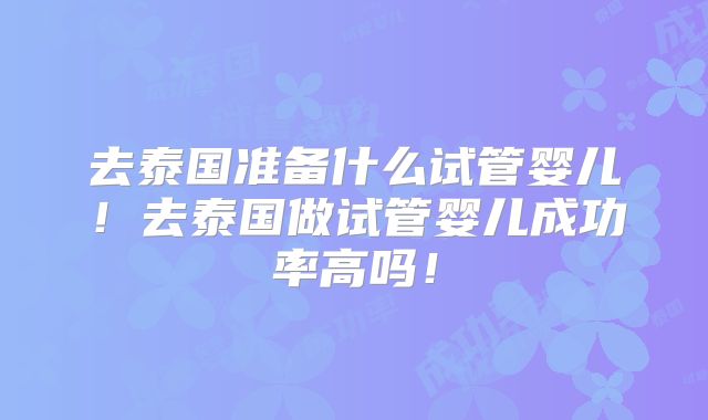 去泰国准备什么试管婴儿！去泰国做试管婴儿成功率高吗！