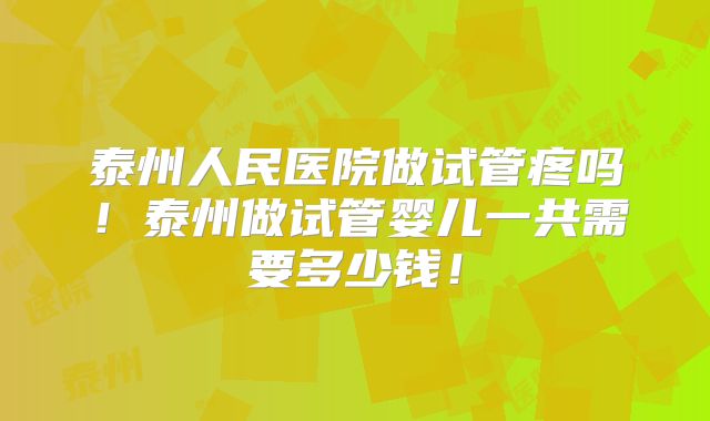 泰州人民医院做试管疼吗！泰州做试管婴儿一共需要多少钱！