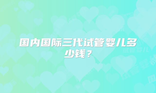 国内国际三代试管婴儿多少钱？