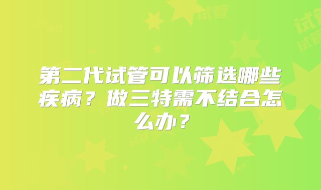 第二代试管可以筛选哪些疾病？做三特需不结合怎么办？
