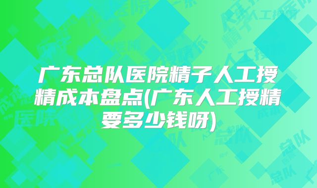 广东总队医院精子人工授精成本盘点(广东人工授精要多少钱呀)
