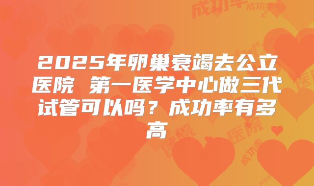 2025年卵巢衰竭去公立医院 第一医学中心做三代试管可以吗?成功率有多高