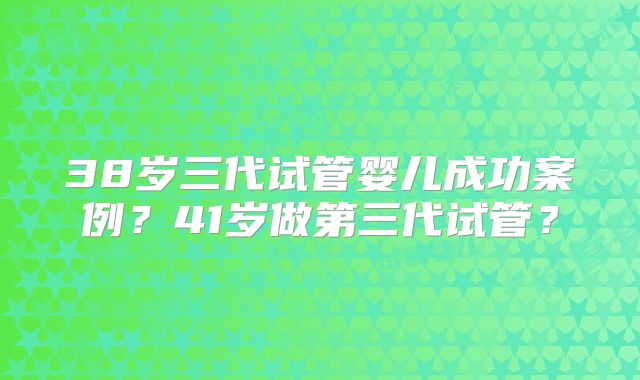 38岁三代试管婴儿成功案例?41岁做第三代试管?