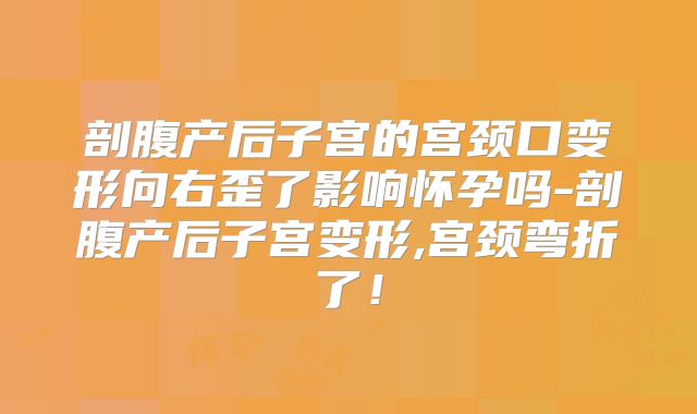 剖腹产后子宫的宫颈口变形向右歪了影响怀孕吗-剖腹产后子宫变形,宫颈弯折了！
