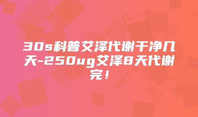 30s科普艾泽代谢干净几天-250ug艾泽8天代谢完!