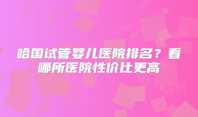 哈国试管婴儿医院排名?看哪所医院性价比更高