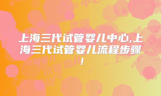 上海三代试管婴儿中心,上海三代试管婴儿流程步骤！