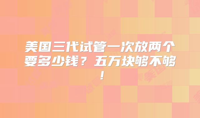 美国三代试管一次放两个要多少钱?五万块够不够!