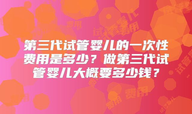 第三代试管婴儿的一次性费用是多少？做第三代试管婴儿大概要多少钱？