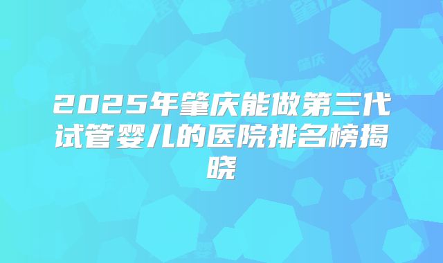 2025年肇庆能做第三代试管婴儿的医院排名榜揭晓