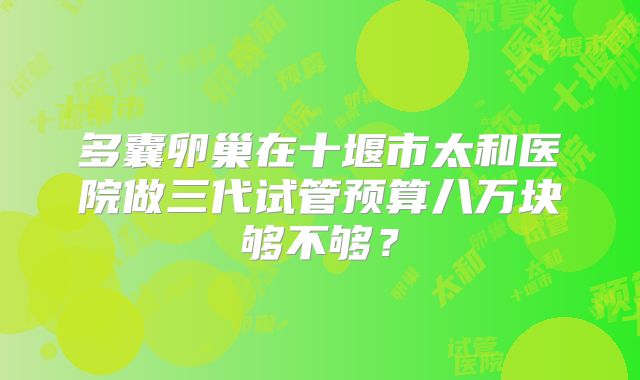 多囊卵巢在十堰市太和医院做三代试管预算八万块够不够？