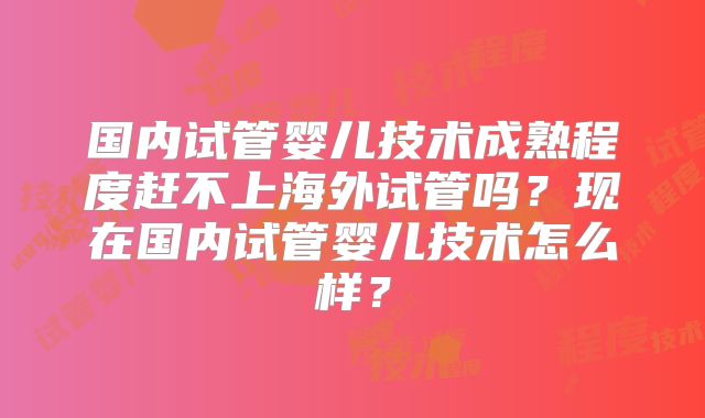 国内试管婴儿技术成熟程度赶不上海外试管吗？现在国内试管婴儿技术怎么样？