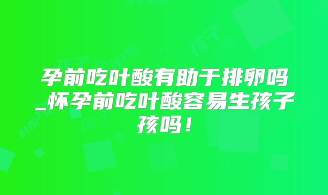 孕前吃叶酸有助于排卵吗_怀孕前吃叶酸容易生孩子孩吗！