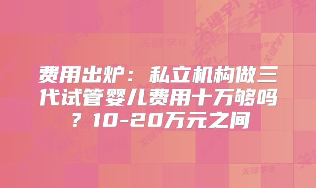 费用出炉：私立机构做三代试管婴儿费用十万够吗？10-20万元之间