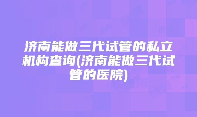 济南能做三代试管的私立机构查询(济南能做三代试管的医院)