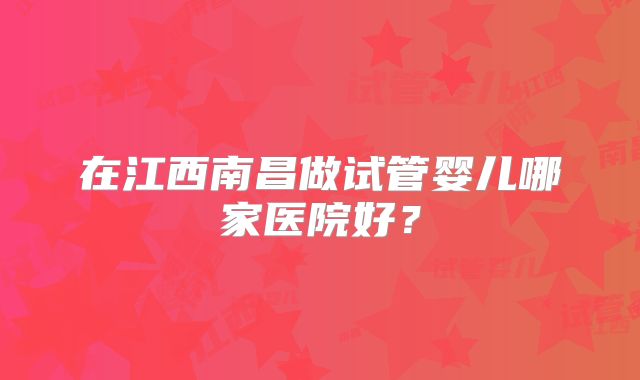 在江西南昌做试管婴儿哪家医院好?