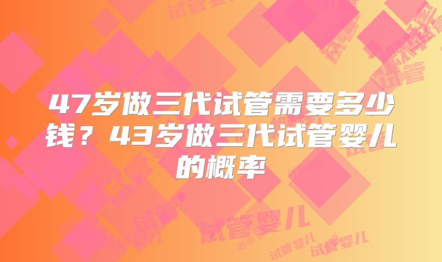 47岁做三代试管需要多少钱？43岁做三代试管婴儿的概率