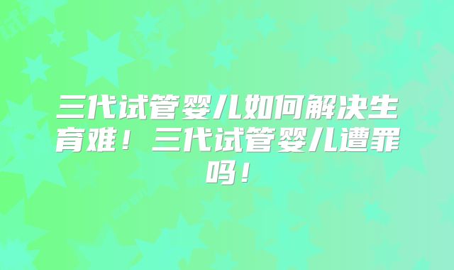 三代试管婴儿如何解决生育难！三代试管婴儿遭罪吗！