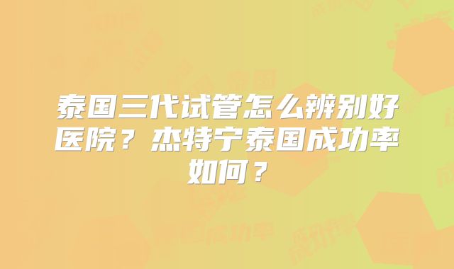 泰国三代试管怎么辨别好医院？杰特宁泰国成功率如何？
