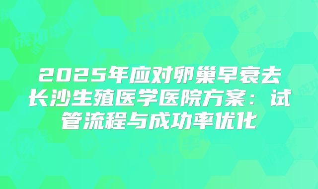 2025年应对卵巢早衰去长沙生殖医学医院方案：试管流程与成功率优化