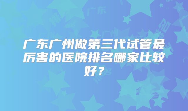 广东广州做第三代试管最厉害的医院排名哪家比较好？