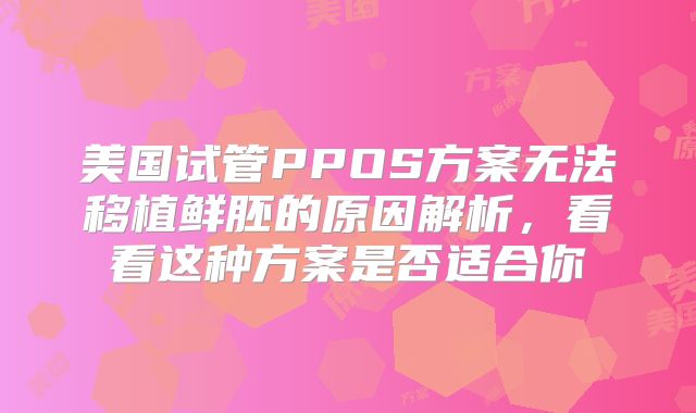 美国试管PPOS方案无法移植鲜胚的原因解析,看看这种方案是否适合你