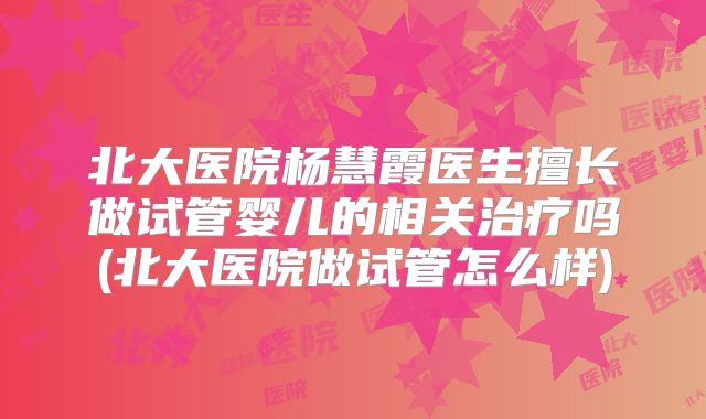 北大医院杨慧霞医生擅长做试管婴儿的相关治疗吗(北大医院做试管怎么样)