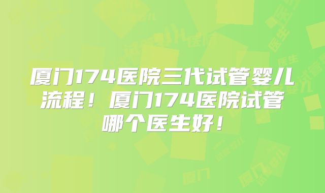 厦门174医院三代试管婴儿流程!厦门174医院试管哪个医生好!