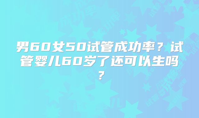 男60女50试管成功率？试管婴儿60岁了还可以生吗？