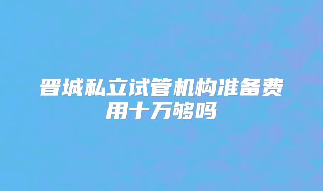 晋城私立试管机构准备费用十万够吗
