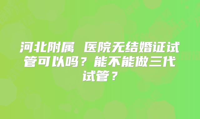 河北附属 医院无结婚证试管可以吗?能不能做三代试管?