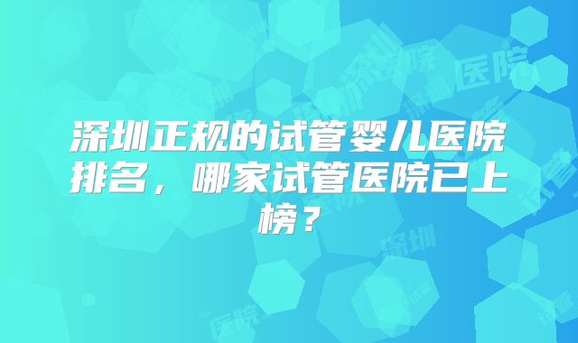 深圳正规的试管婴儿医院排名，哪家试管医院已上榜？