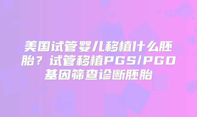 美国试管婴儿移植什么胚胎?试管移植PGS/PGD基因筛查诊断胚胎