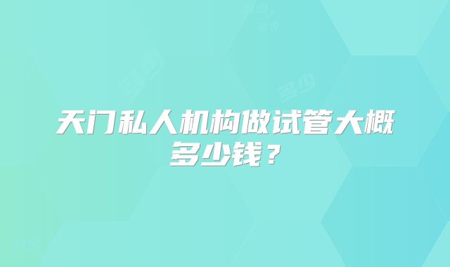 天门私人机构做试管大概多少钱？